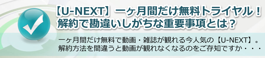 【u-next】一ヶ月無料トライヤルでの解約で勘違いしがちな盲点とは？